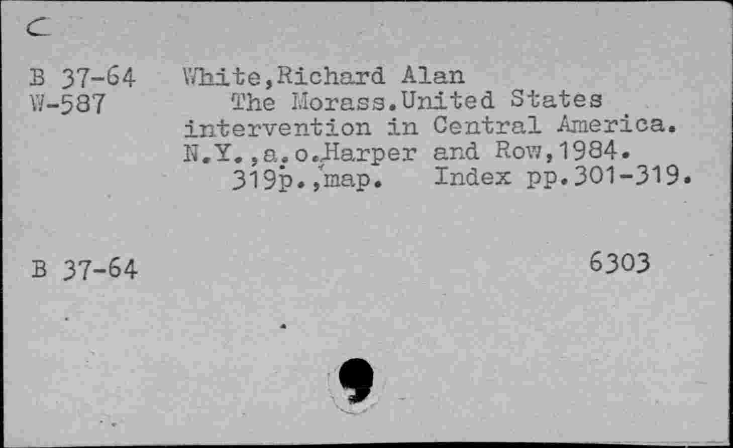 ﻿B 37-64 W-587	White,Richard Alan The Morass.United States intervention in Central America. N.Y. ,a. o.JIarper and Row,1994. 3l9p.,map. Index pp.301-319
B 37-64	6303